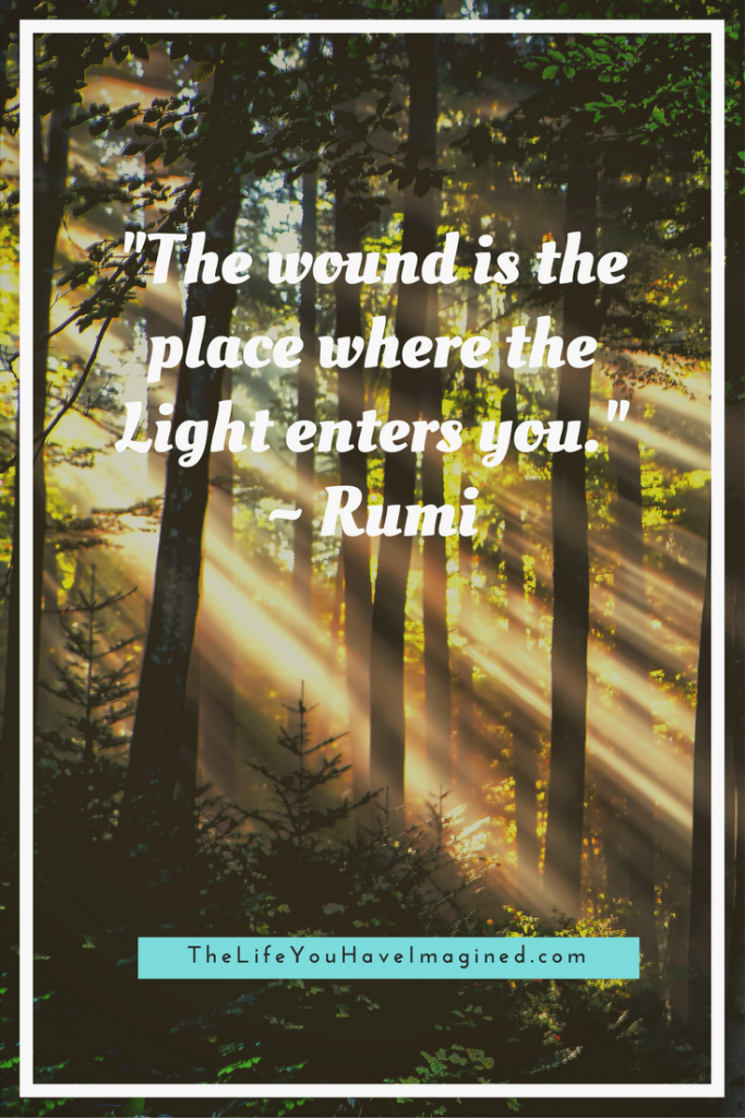 “The wound is the place where the Light enters you.” Rumi - Wise Words of a 13th Century Poet - from The Life You Have Imagined